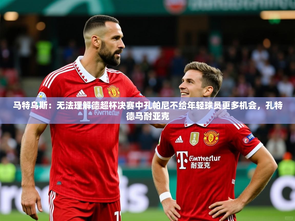 2025九游娱乐官方网页版马特乌斯:无法理解德超杯决赛中孔帕尼不给年轻球员更多机会,孔特德马耐亚克 第3张