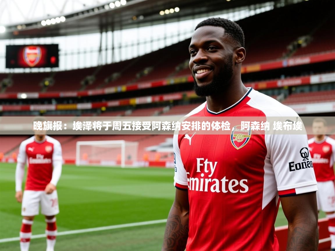 2025九游电子娱乐pg晚旗报：埃泽将于周五接受阿森纳安排的体检，阿森纳 埃布埃  第4张