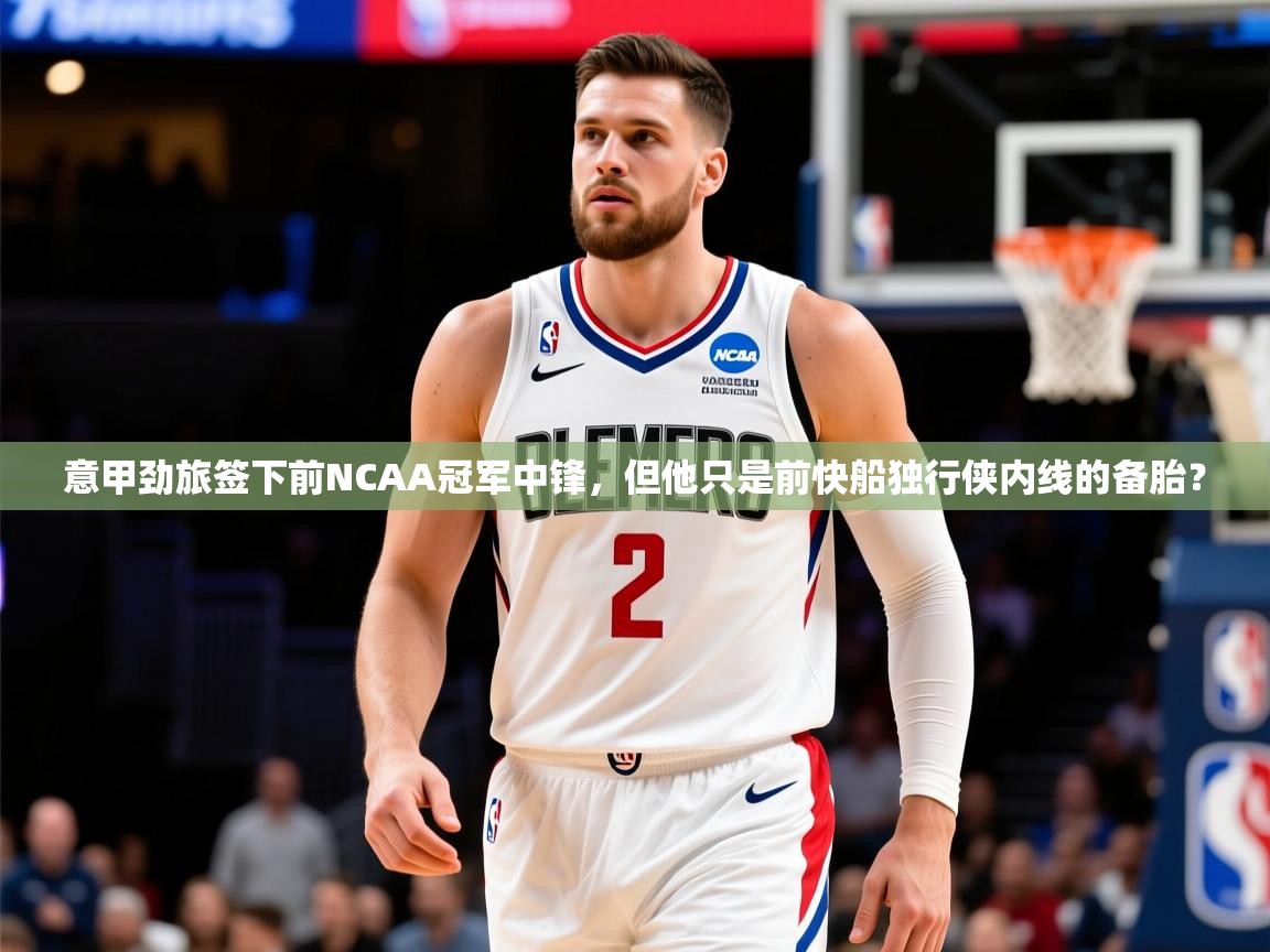 2025九游娱乐平台意甲劲旅签下前NCAA冠军中锋,但他只是前快船独行侠内线的备胎? 第4张