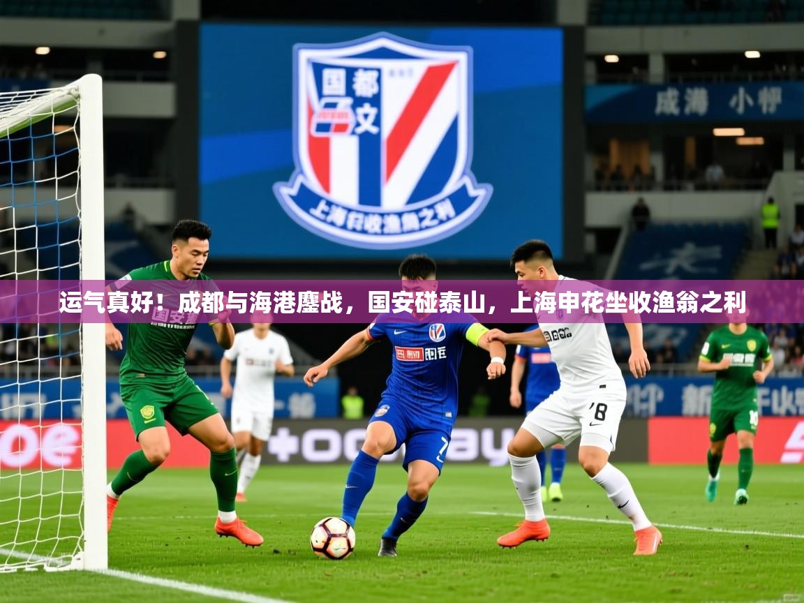 2025九游电子娱乐网站运气真好！成都与海港鏖战，国安碰泰山，上海申花坐收渔翁之利