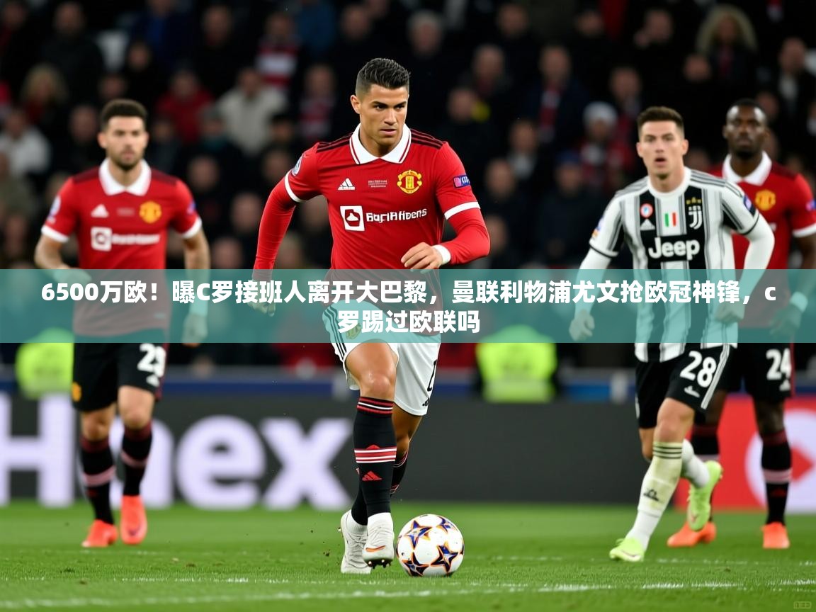 2025九游电子娱乐pg6500万欧！曝C罗接班人离开大巴黎，曼联利物浦尤文抢欧冠神锋，c罗踢过欧联吗  第3张