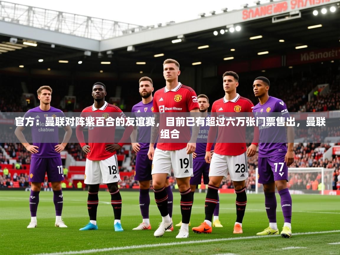 2025久游娱乐app最新版本更新内容官方：曼联对阵紫百合的友谊赛，目前已有超过六万张门票售出，曼联组合  第1张