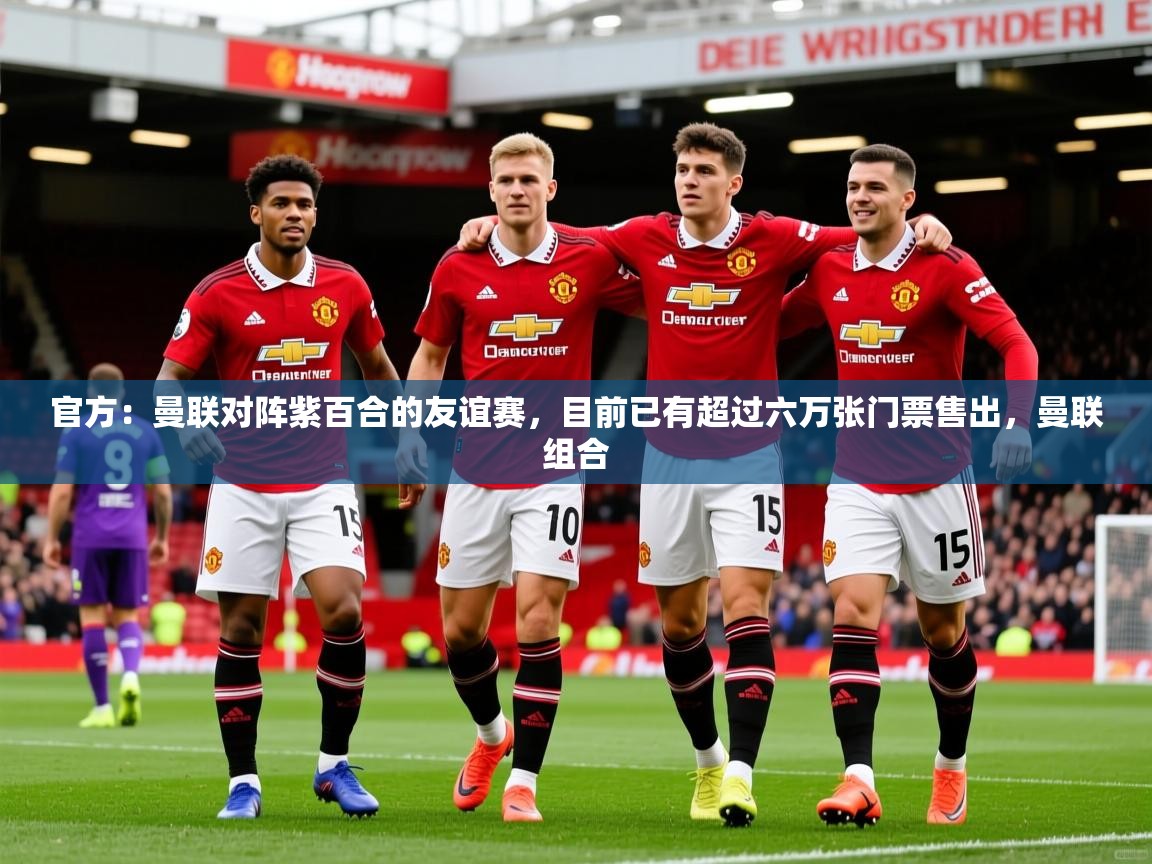 2025久游娱乐app最新版本更新内容官方：曼联对阵紫百合的友谊赛，目前已有超过六万张门票售出，曼联组合  第2张