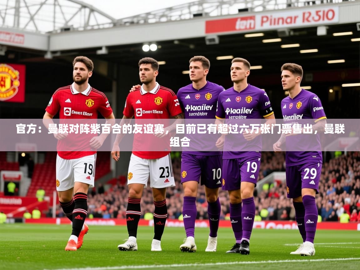 2025久游娱乐app最新版本更新内容官方：曼联对阵紫百合的友谊赛，目前已有超过六万张门票售出，曼联组合  第3张