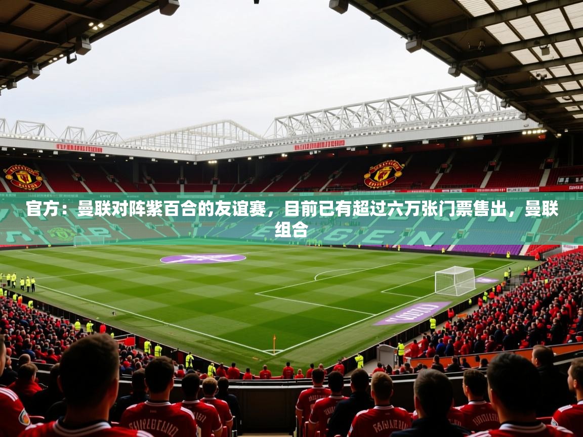 2025久游娱乐app最新版本更新内容官方：曼联对阵紫百合的友谊赛，目前已有超过六万张门票售出，曼联组合  第4张