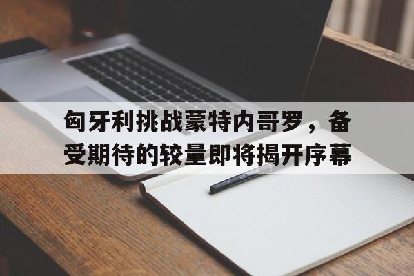 九游官方平台-包含匈牙利挑战蒙特内哥罗，备受期待的较量即将揭开序幕的词条